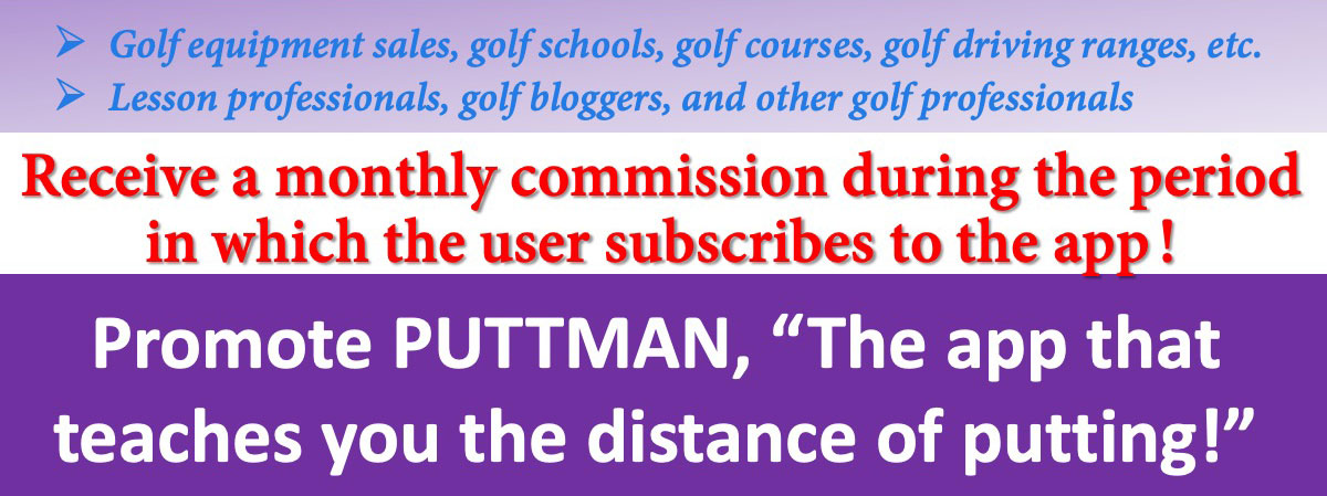 Golf equipment sales, golf schools, golf courses, golf driving ranges, etc. Lesson professionals, golf bloggers, and other golf professionals. Receive a monthly commission during the period in which the user subscribes to the app! Promote PUTTMAN, “The app that teaches you the distance of putting!”