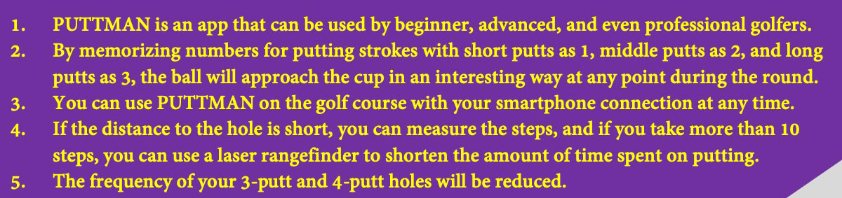 PUTTMAN is an app that can be used by beginner, advanced, and even professional golfers. By memorizing numbers for putting strokes with short putts as 1, middle putts as 2, and long putts as 3, the ball will approach the cup in an interesting way at any point during the round. You can use PUTTMAN on the golf course with your smartphone connection at any time. If the distance to the hole is short, you can measure the steps, and if you take more than 10 steps, you can use a laser rangefinder to shorten the amount of time spent on putting. The frequency of your 3-putt and 4-putt holes will be reduced.