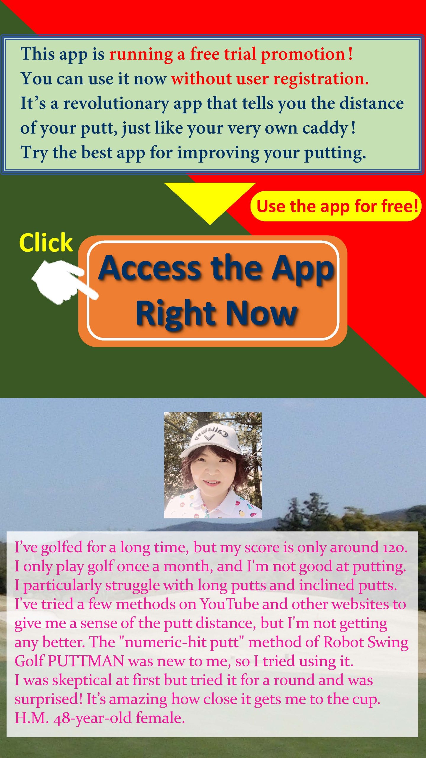 This app is running a free trial promotion! You can use it now without user registration. It’s a revolutionary app that tells you the distance of your putt, just like your very own caddy! Try the best app for improving your putting. I’ve golfed for a long time, but my score is only around 120. I only play golf once a month, and I'm not good at putting. I particularly struggle with long putts and inclined putts. I've tried a few methods on YouTube and other websites to give me a sense of the putt distance, but I'm not getting any better. The 