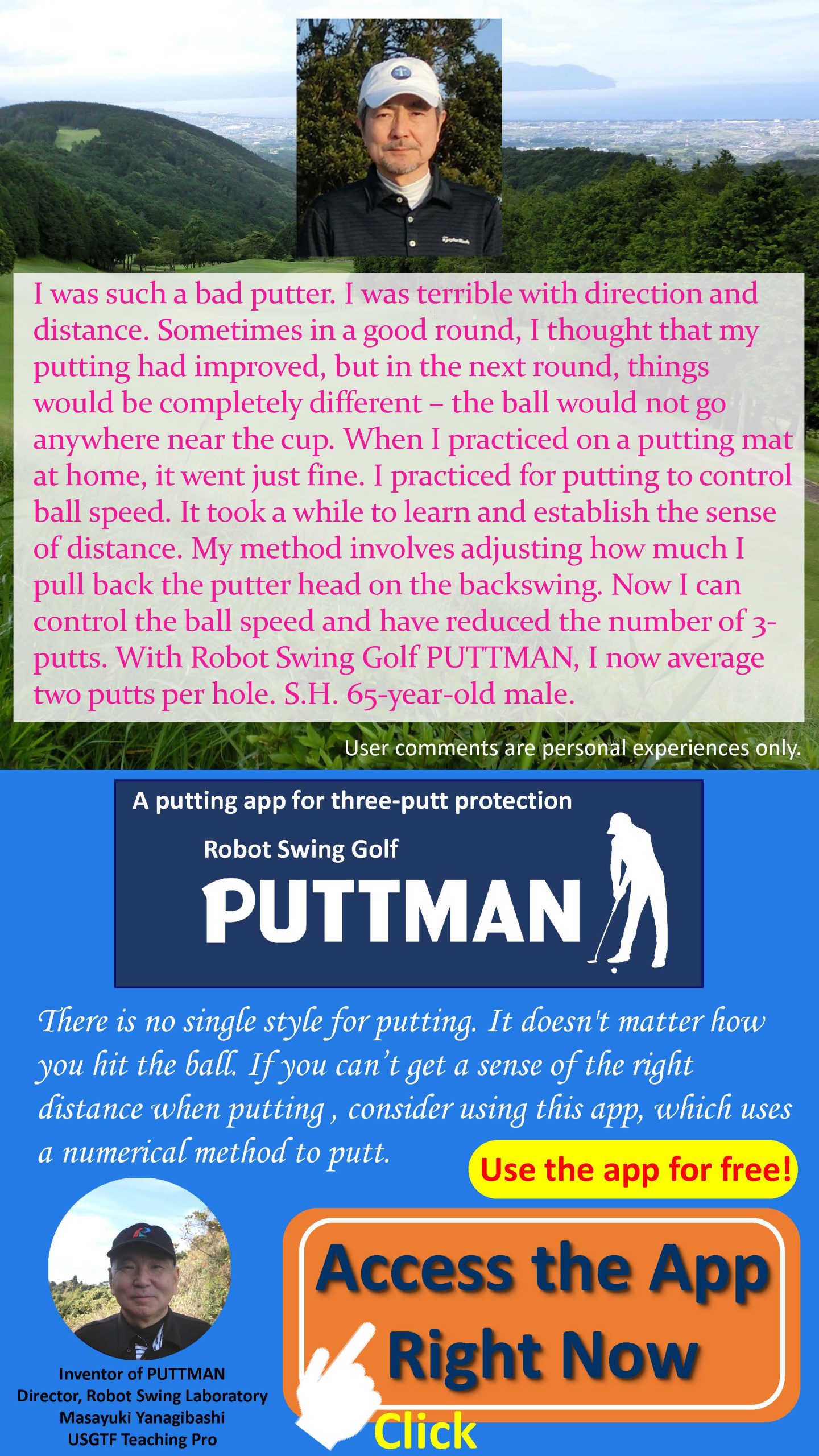 I was such a bad putter. I was terrible with direction and distance. Sometimes in a good round, I thought that my putting had improved, but in the next round, things would be completely different ? the ball would not go anywhere near the cup. When I practiced on a putting mat at home, it went just fine. I practiced  for putting to control ball speed. It took a while to learn and establish the sense of distance. My method involves adjusting how much I pull back the putter head on the backswing. Now I can control the ball speed and have reduced the number of 3-putts. With Robot Swing Golf PUTTMAN, I now average two putts per hole. S.H. 65-year-old male. There is no single style for putting. It doesn't matter how you hit the ball. If you can’t get a sense of the right distance when putting , consider using this app, which uses a numerical method to putt.