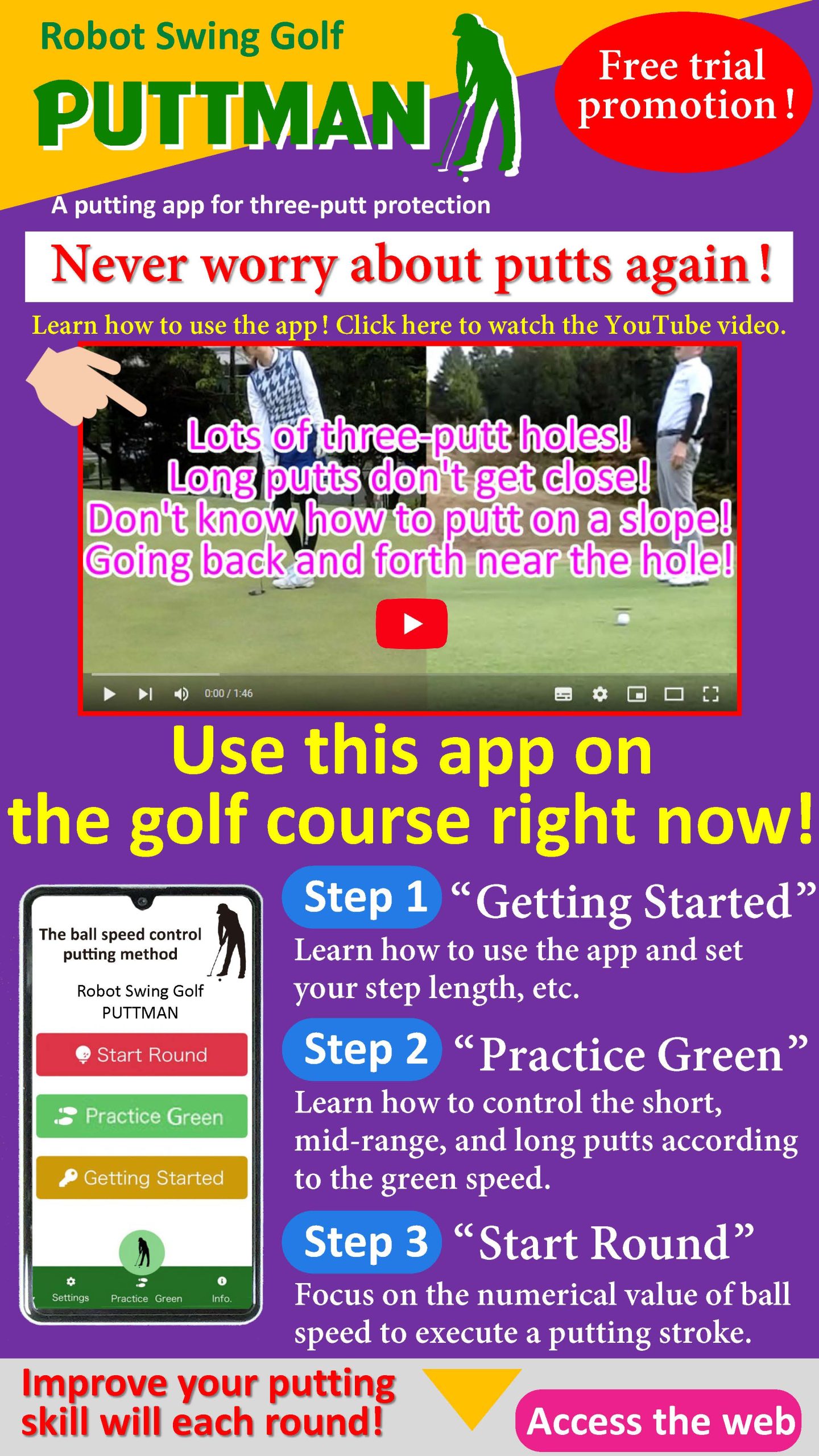 A putting app for three-putt protection. Free trial promotion! Never worry about putts again. Learn how to use the app! Click here to watch the YouTube video. Use this app on the golf course right now!Improve your putting skill will each round!Step 1“Getting Started”Learn how to use the app and set your step length, etc. Step 2“Practice Green”Learn how to do short, medium, and long putts according to the green speed.Step 3“Start Round”Focus on the numerical value of ball speed to execute a putting stroke.