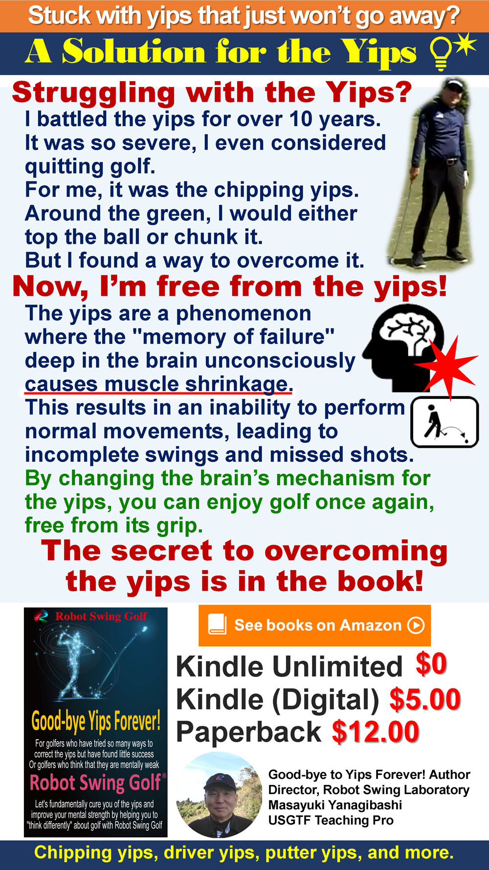 Stuck with yips that just won’t go away?

A Solution for the Yips

Struggling with the Yips?

I battled the yips for over 10 years.
It was so severe, I even considered quitting golf.
For me, it was the chipping yips.
Around the green, I would either top the ball or chunk it.
But I found a way to overcome it.

Now, I’m free from the yips!

The yips are a phenomenon where the memory of failure deep in the brain unconsciously causes muscle shrinkage.
This results in an inability to perform normal movements, leading to incomplete swings and missed shots.
By changing the brain’s mechanism for the yips, you can enjoy golf once again, free from its grip.

The secret to overcoming the yips is in the book!

Chipping yips, driver yips, putter yips, and more.

See books on Amazon
Kindle Unlimited $0
Kindle (Digital) $5.00
Paperback $12.00

Good-bye to Yips Forever! Author
Director, Robot Swing Laboratory
Masayuki Yanagibashi
USGTF Teaching Pro

