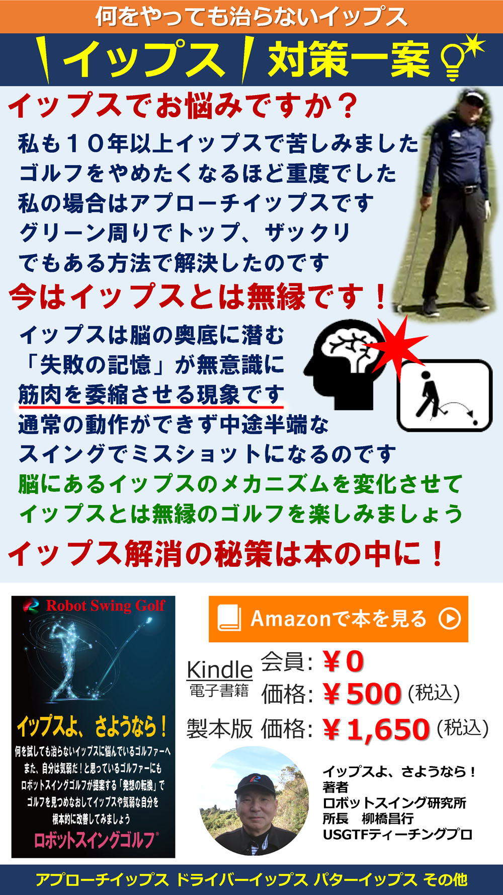 何をやっても治らないイップス
イップス対策一案
イップスでお悩みですか？
私も１０年以上イップスで苦しみました
ゴルフをやめたくなるほど重度でした
私の場合はアプローチイップスです
グリーン周りでトップ、ザックリ
でもある方法で解決したのです
今はイップスとは無縁です！
イップスは脳の奥底に潜む
「失敗の記憶」が無意識に
筋肉を委縮させる現象です
通常の動作ができず中途半端な
スイングでミスショットになるのです
脳にあるイップスのメカニズムを変化させて
イップスとは無縁のゴルフを楽しみましょう
イップス解消の秘訣は本の中に！
アプローチイップス ドライバーイップス パターイップス その他
Amazonで本を見る
Kindle 電子書籍 会員￥0
価格:￥500(税込)
製本版 価格:￥1650(税込)

イップスよ、さようなら！
著者 ロボットスイング研究所
所長 柳橋昌行 USGTFティーチングプロ
