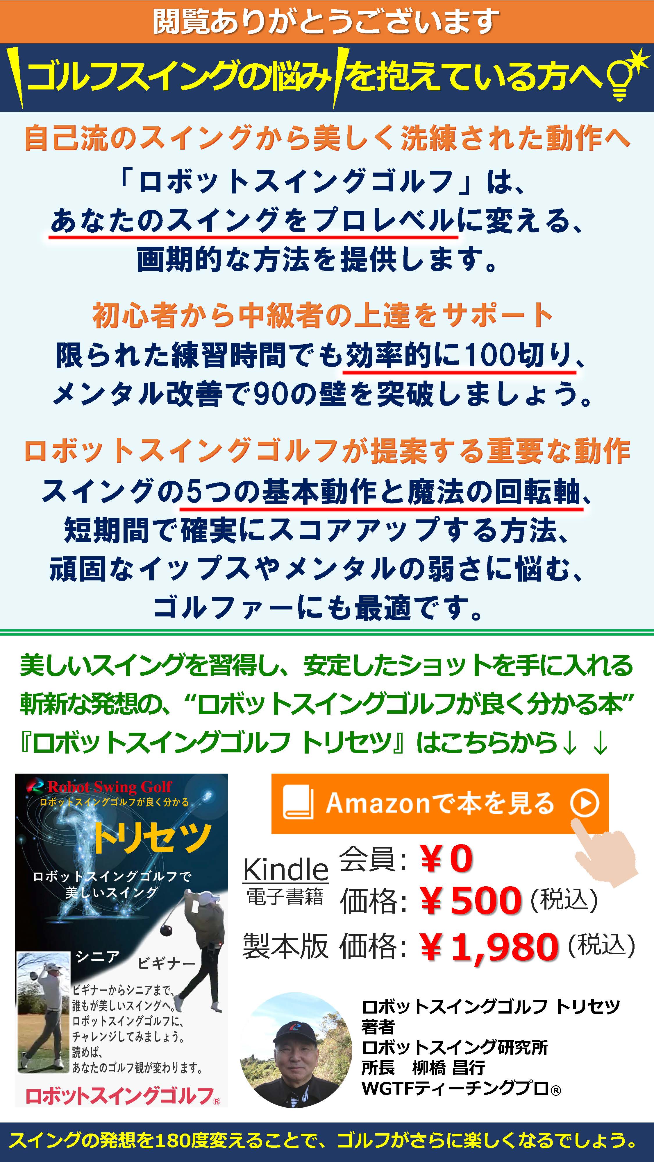 閲覧ありがとうございます
ゴルフスイングの悩みを抱えている方へ！ 自己流のスイングから美しく洗練された動作へ 「ロボットスイングゴルフ」は、あなたのスイングをプロレベルに変える、画期的な方法を提供します。 初心者から中級者の上達をサポート 限られた練習時間でも効率的に100切り、メンタル改善で90の壁を突破しましょう。 ロボットスイングゴルフが提案する重要な動作 スイングの5つの基本動作と魔法の回転軸、短期間で確実にスコアアップする方法、頑固なイップスやメンタルの弱さに悩む、ゴルファーにも最適です。 美しいスイングを習得し、安定したショットを手に入れる 斬新な発想の、“ロボットスイングゴルフが良く分かる本” 『ロボットスイングゴルフ トリセツ』はこちらから↓↓ Amazonで本を見る Kindle 会員:￥0 電子書籍 価格:￥500(税込) 製本版 価格:￥1,980(税込) ロボットスイングゴルフ トリセツ 著者 ロボットスイング研究所 所長 柳橋昌行 WGTFティーチングプロ® スイングの発想を180度変えることで、ゴルフがさらに楽しくなるでしょう。
