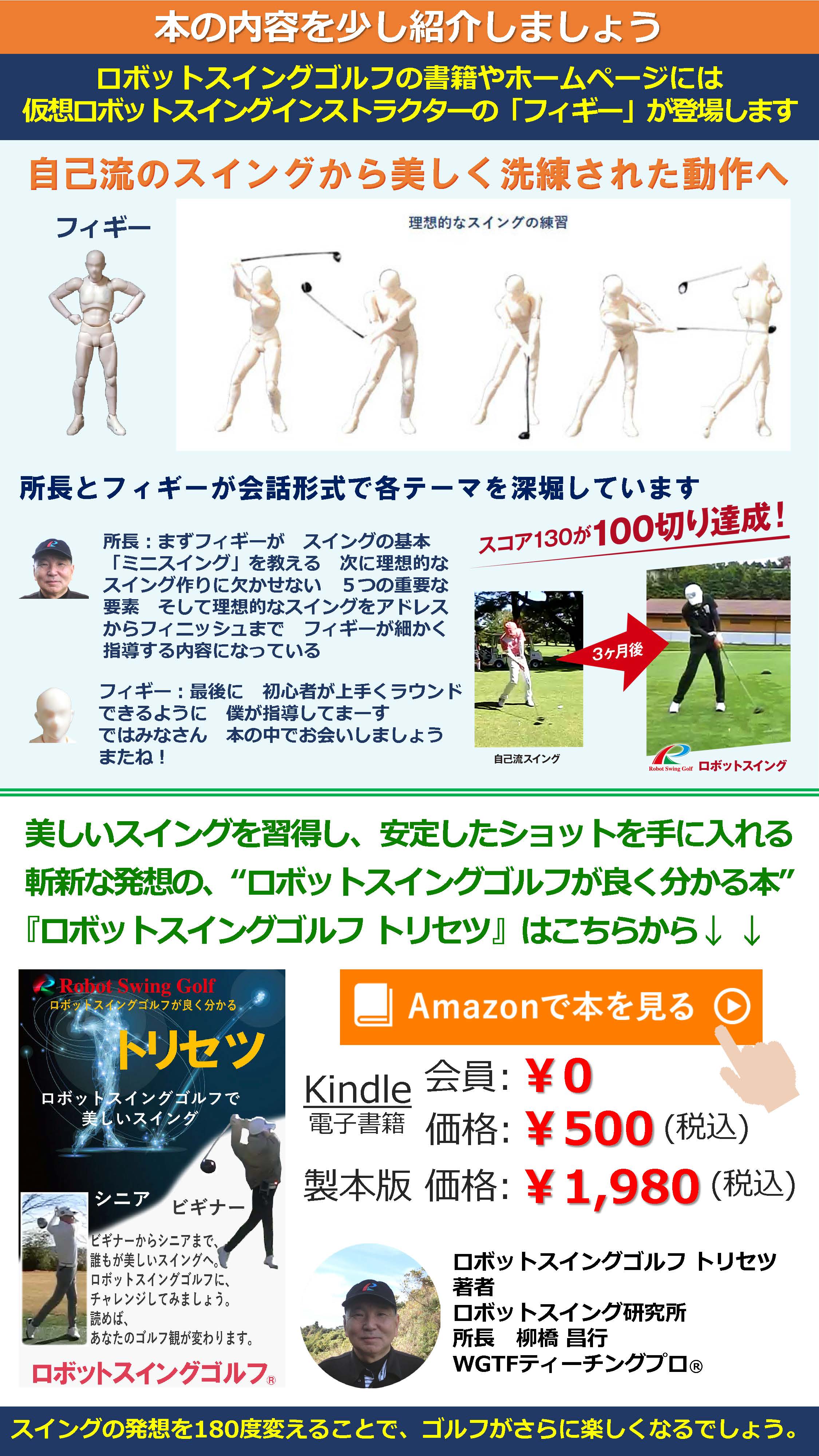 本の内容を少し紹介しましょう ロボットスイングゴルフの書籍やホームページには仮想ロボットスイングインストラクターの「フィギー」が登場します 自己流のスイングから美しく洗練された動作へ フィギー　理想的なスイングの練習 所長とフィギーが会話形式で各テーマを深堀しています スコア130が100切り達成！ ３ケ月後 自己流スイング ロボットスイング 所長：まずフィギーが　スイングの基本「ミニスイング」を教える　次に理想的なスイング作りに欠かせない　５つの重要な要素　そして理想的なスイングをアドレスからフィニッシュまで　フィギーが細かく指導する内容になっている フィギー：最後に　初心者が上手くラウンドできるように　僕が指導してまーす
ではみなさん　本の中でお会いしましょう　またね！ 美しいスイングを習得し、安定したショットを手に入れる 斬新な発想の、“ロボットスイングゴルフが良く分かる本” 『ロボットスイングゴルフ トリセツ』はこちらから↓↓ Amazonで本を見る Kindle 会員:￥0 電子書籍 価格:￥500(税込) 製本版 価格:￥1,980(税込) ロボットスイングゴルフ トリセツ 著者 ロボットスイング研究所 所長 柳橋昌行 WGTFティーチングプロ® スイングの発想を180度変えることで、ゴルフがさらに楽しくなるでしょう。